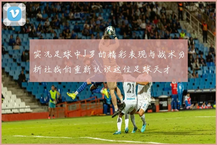 实况足球中J罗的精彩表现与战术分析让我们重新认识这位足球天才