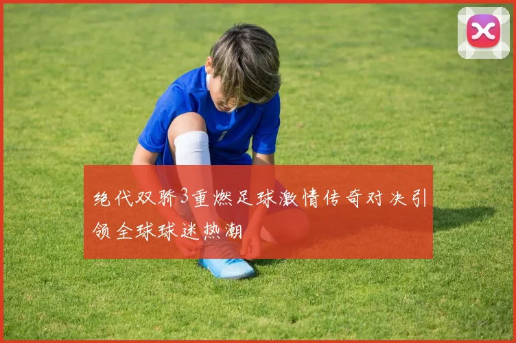 绝代双骄3重燃足球激情传奇对决引领全球球迷热潮