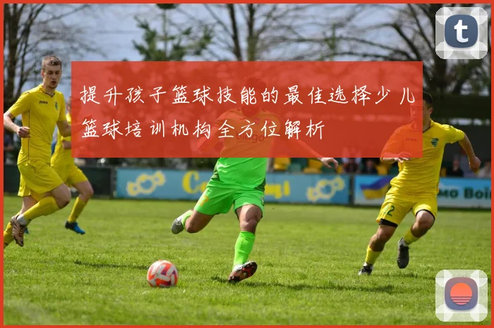提升孩子篮球技能的最佳选择少儿篮球培训机构全方位解析