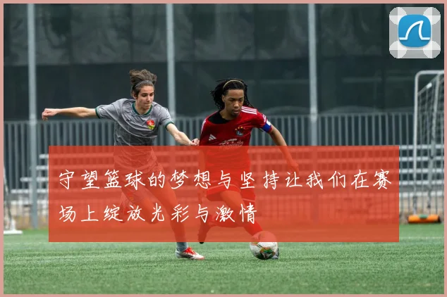 守望篮球的梦想与坚持让我们在赛场上绽放光彩与激情