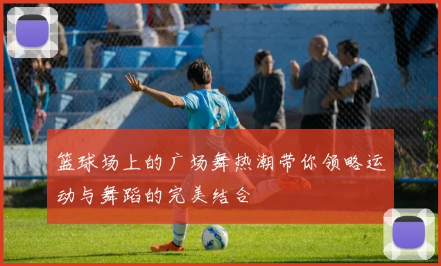篮球场上的广场舞热潮带你领略运动与舞蹈的完美结合