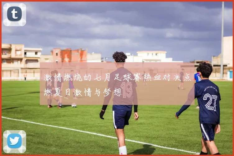 激情燃烧的七月足球赛热血对决点燃夏日激情与梦想