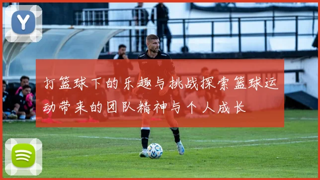 打篮球下的乐趣与挑战探索篮球运动带来的团队精神与个人成长