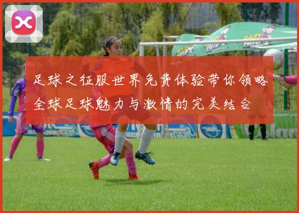 足球之征服世界免费体验带你领略全球足球魅力与激情的完美结合